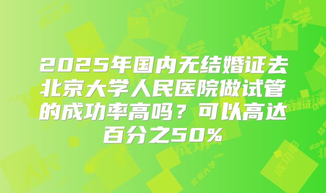 2025年国内无结婚证去北京大学人民医院做试管的成功率高吗？可以高达百分之50%