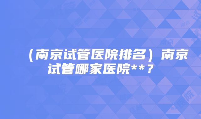 (南京试管医院排名)南京试管哪家医院**?