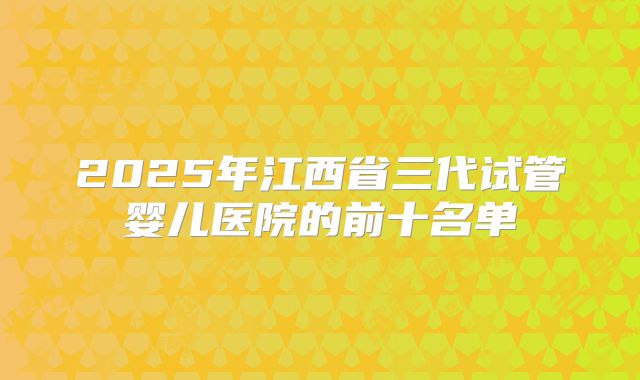 2025年江西省三代试管婴儿医院的前十名单