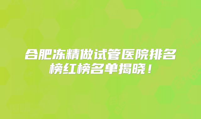 合肥冻精做试管医院排名榜红榜名单揭晓！