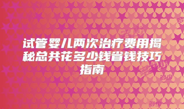 试管婴儿两次治疗费用揭秘总共花多少钱省钱技巧指南