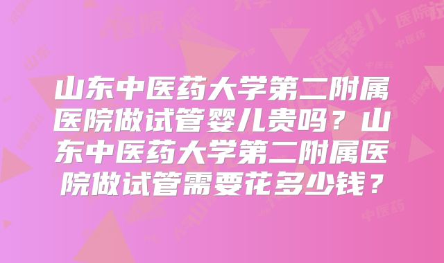 山东中医药大学第二附属医院做试管婴儿贵吗？山东中医药大学第二附属医院做试管需要花多少钱？