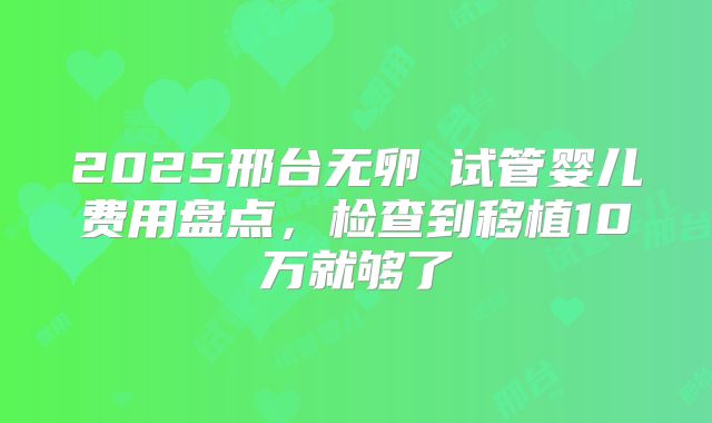 2025邢台无卵�试管婴儿费用盘点，检查到移植10万就够了