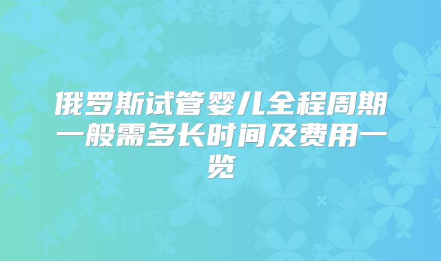 俄罗斯试管婴儿全程周期一般需多长时间及费用一览