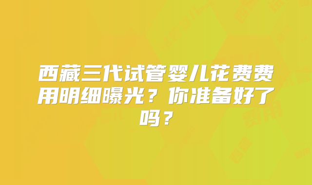 西藏三代试管婴儿花费费用明细曝光？你准备好了吗？