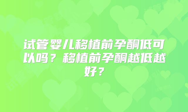 试管婴儿移植前孕酮低可以吗？移植前孕酮越低越好？