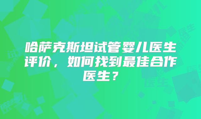 哈萨克斯坦试管婴儿医生评价，如何找到最佳合作医生？