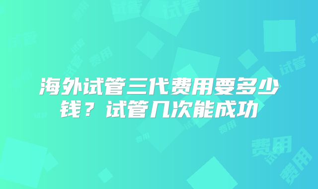 海外试管三代费用要多少钱?试管几次能成功