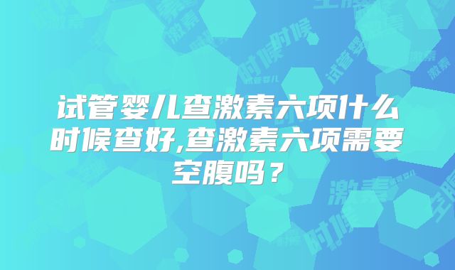 试管婴儿查激素六项什么时候查好,查激素六项需要空腹吗？