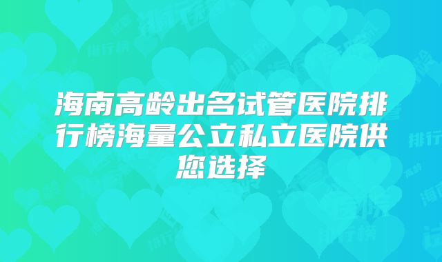 海南高龄出名试管医院排行榜海量公立私立医院供您选择