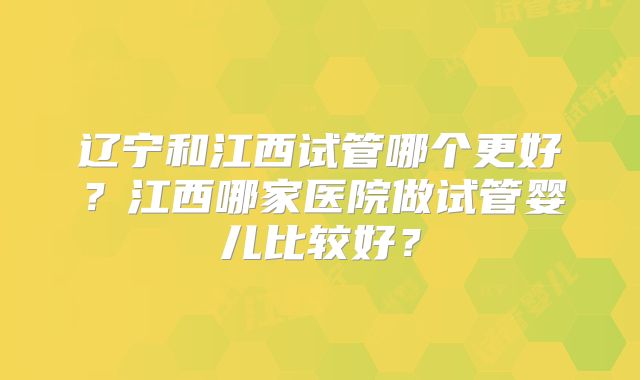 辽宁和江西试管哪个更好？江西哪家医院做试管婴儿比较好？