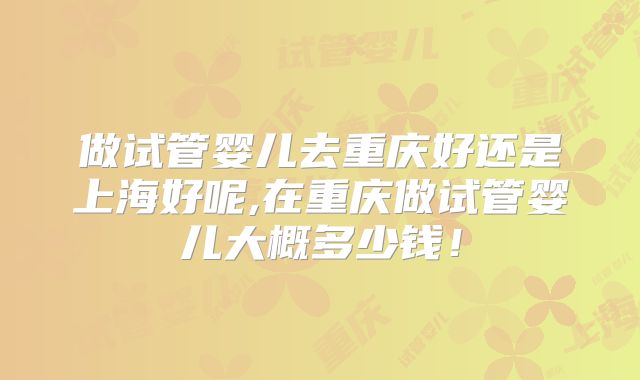 做试管婴儿去重庆好还是上海好呢,在重庆做试管婴儿大概多少钱!