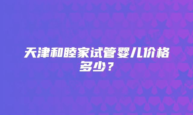 天津和睦家试管婴儿价格多少？
