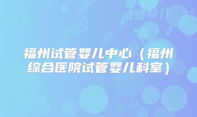 福州试管婴儿中心(福州综合医院试管婴儿科室)