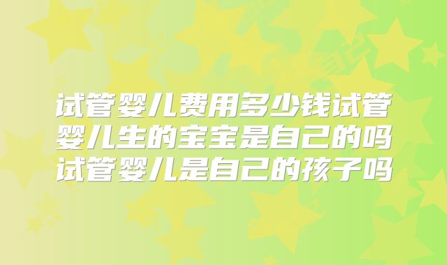 试管婴儿费用多少钱试管婴儿生的宝宝是自己的吗试管婴儿是自己的孩子吗