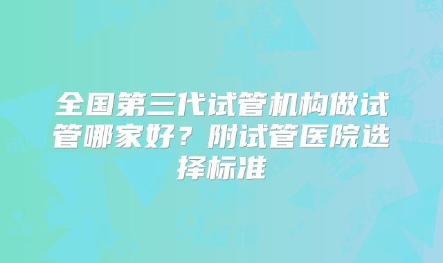 全国第三代试管机构做试管哪家好?附试管医院选择标准
