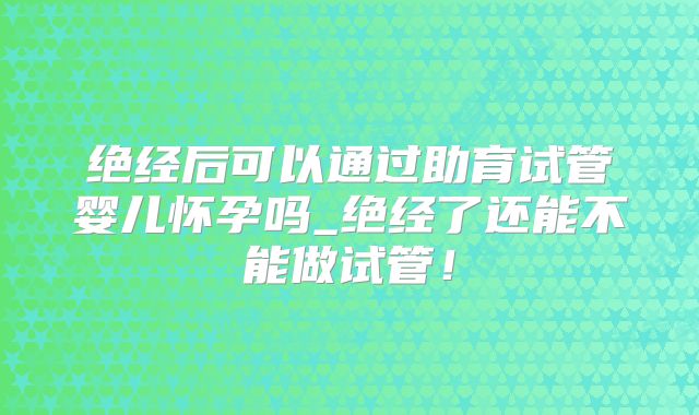 绝经后可以通过助育试管婴儿怀孕吗_绝经了还能不能做试管！