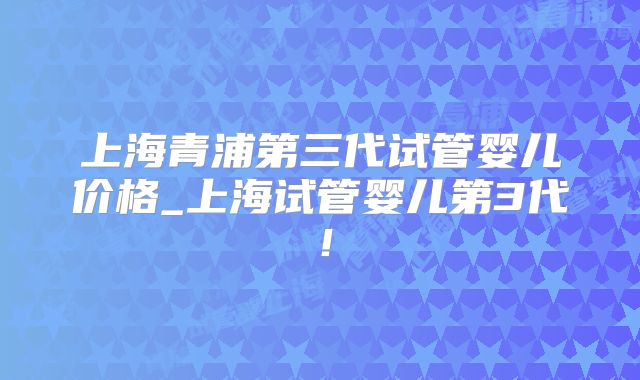 上海青浦第三代试管婴儿价格_上海试管婴儿第3代！