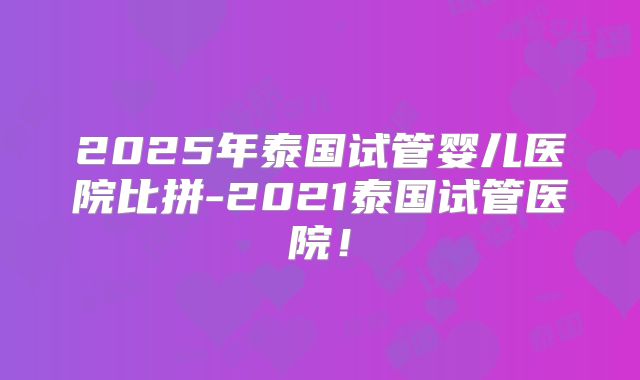 2025年泰国试管婴儿医院比拼-2021泰国试管医院!