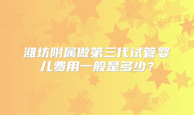 潍坊附属做第三代试管婴儿费用一般是多少？