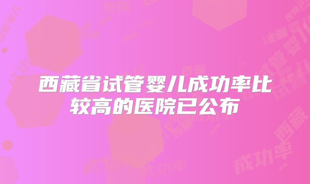 西藏省试管婴儿成功率比较高的医院已公布