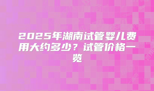 2025年湖南试管婴儿费用大约多少？试管价格一览