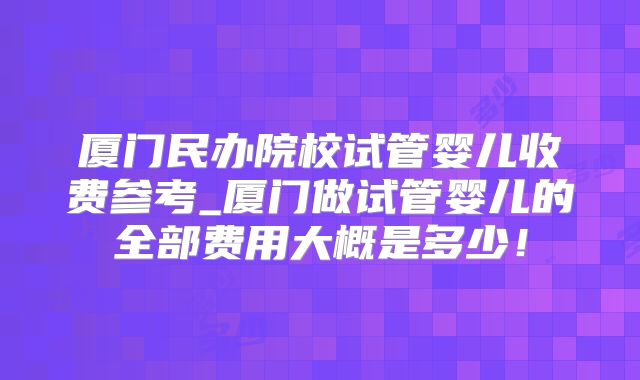 厦门民办院校试管婴儿收费参考_厦门做试管婴儿的全部费用大概是多少！