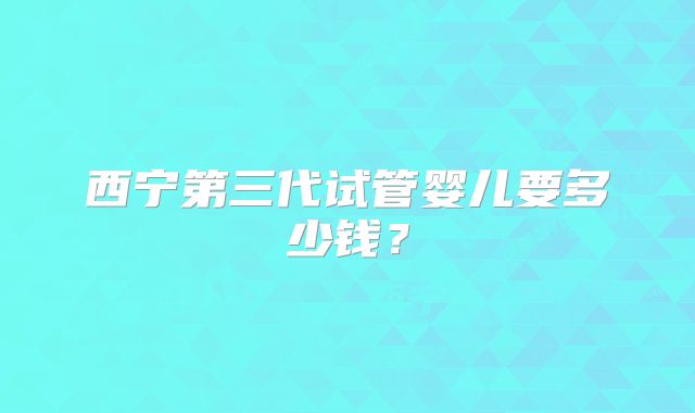 西宁第三代试管婴儿要多少钱？