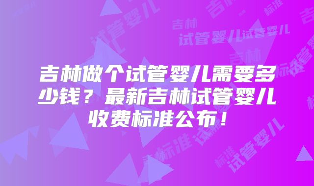 吉林做个试管婴儿需要多少钱？最新吉林试管婴儿收费标准公布！