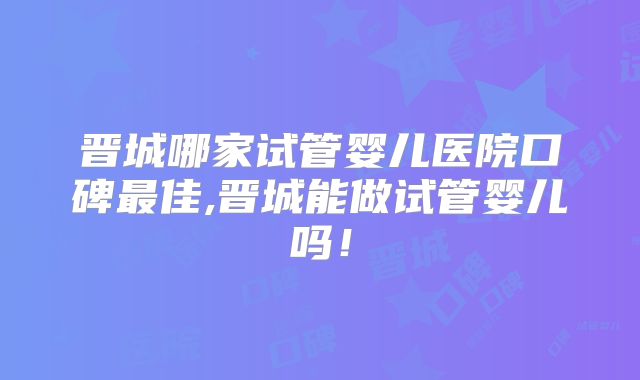 晋城哪家试管婴儿医院口碑最佳,晋城能做试管婴儿吗!