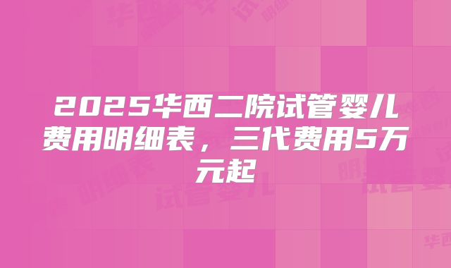 2025华西二院试管婴儿费用明细表,三代费用5万元起