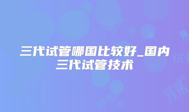 三代试管哪国比较好_国内三代试管技术