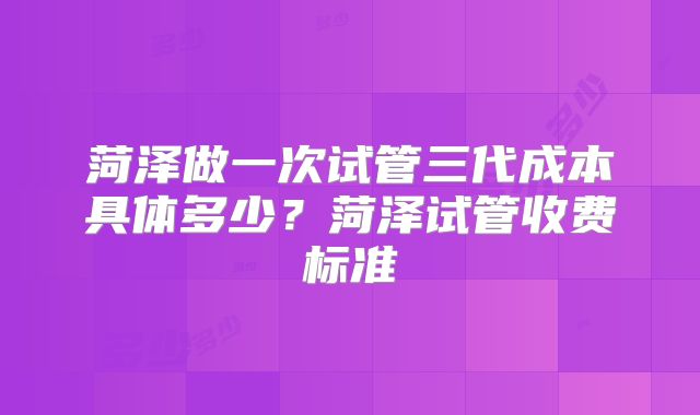 菏泽做一次试管三代成本具体多少？菏泽试管收费标准