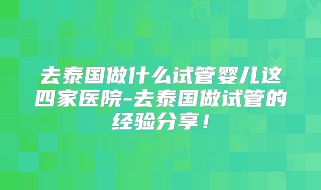 去泰国做什么试管婴儿这四家医院-去泰国做试管的经验分享!