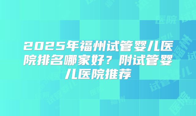 2025年福州试管婴儿医院排名哪家好？附试管婴儿医院推荐