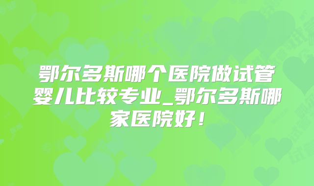 鄂尔多斯哪个医院做试管婴儿比较专业_鄂尔多斯哪家医院好！