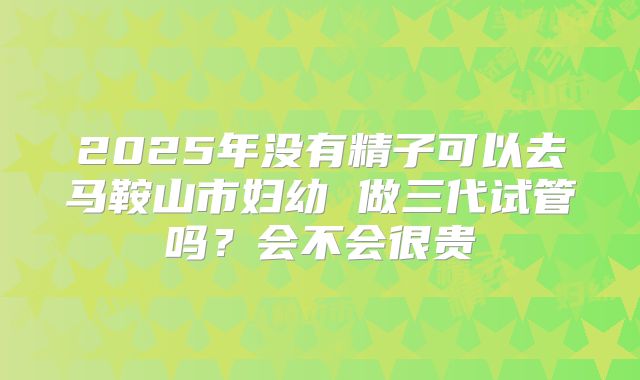 2025年没有精子可以去马鞍山市妇幼 做三代试管吗?会不会很贵