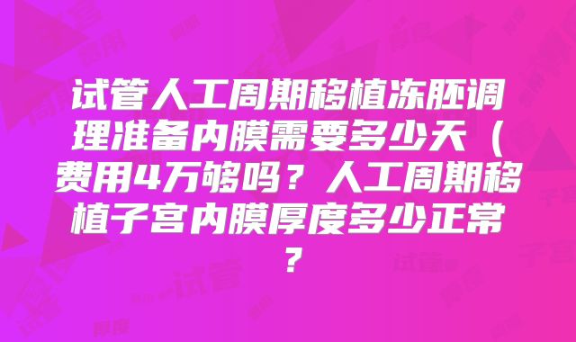 试管人工周期移植冻胚调理准备内膜需要多少天（费用4万够吗？人工周期移植子宫内膜厚度多少正常？