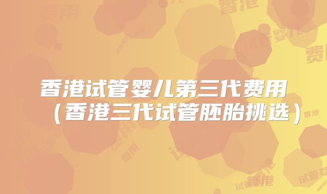 香港试管婴儿第三代费用(香港三代试管胚胎挑选)