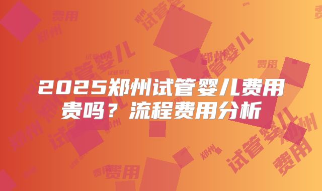 2025郑州试管婴儿费用贵吗？流程费用分析
