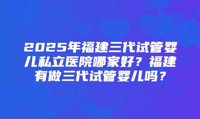2025年福建三代试管婴儿私立医院哪家好？福建有做三代试管婴儿吗？