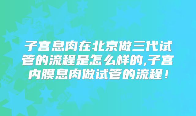 子宫息肉在北京做三代试管的流程是怎么样的,子宫内膜息肉做试管的流程！