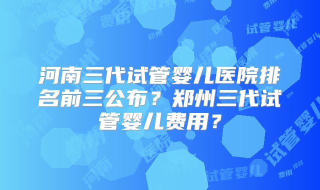 河南三代试管婴儿医院排名前三公布？郑州三代试管婴儿费用？