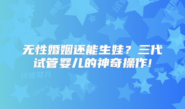 无性婚姻还能生娃？三代试管婴儿的神奇操作!