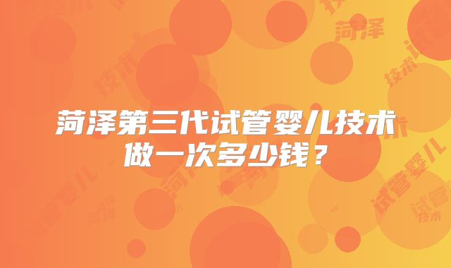 菏泽第三代试管婴儿技术做一次多少钱？
