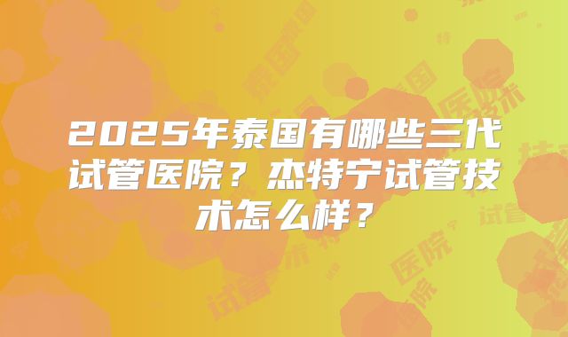 2025年泰国有哪些三代试管医院？杰特宁试管技术怎么样？