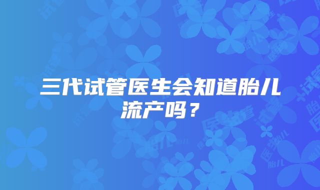 三代试管医生会知道胎儿流产吗？