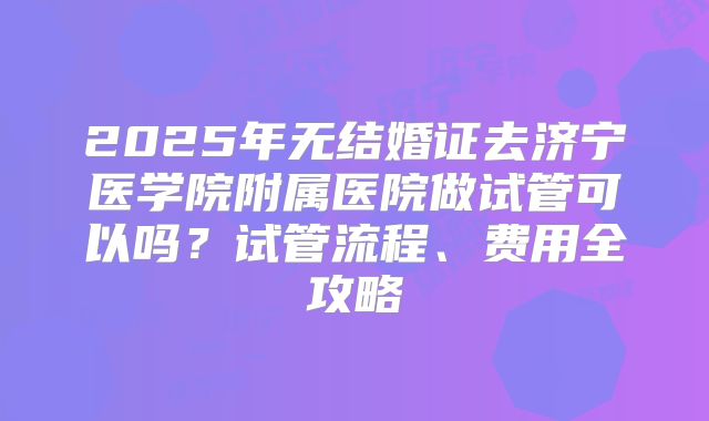 2025年无结婚证去济宁医学院附属医院做试管可以吗?试管流程、费用全攻略