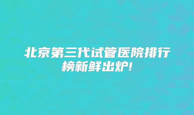 北京第三代试管医院排行榜新鲜出炉!