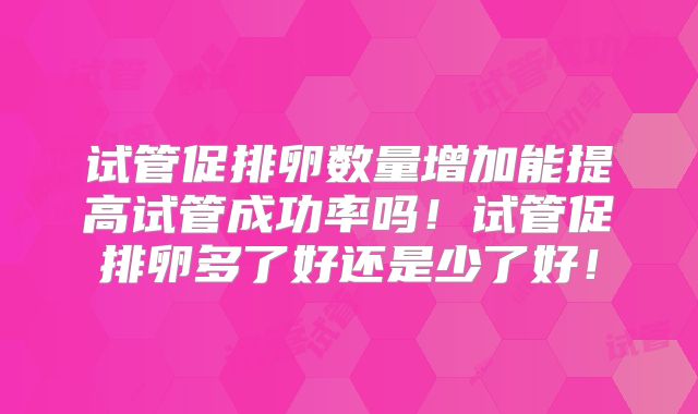 试管促排卵数量增加能提高试管成功率吗！试管促排卵多了好还是少了好！